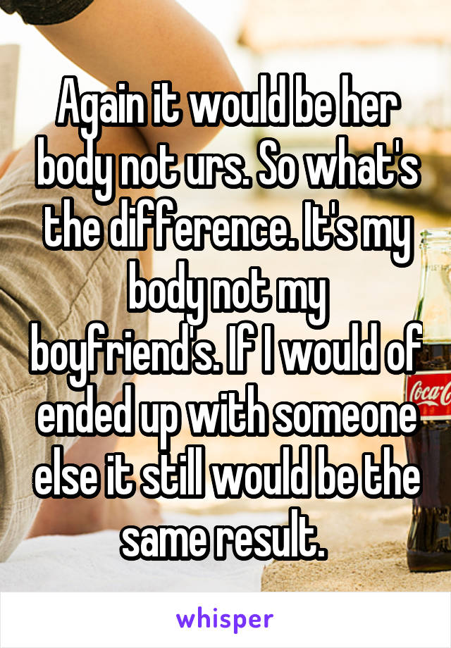 Again it would be her body not urs. So what's the difference. It's my body not my boyfriend's. If I would of ended up with someone else it still would be the same result. 