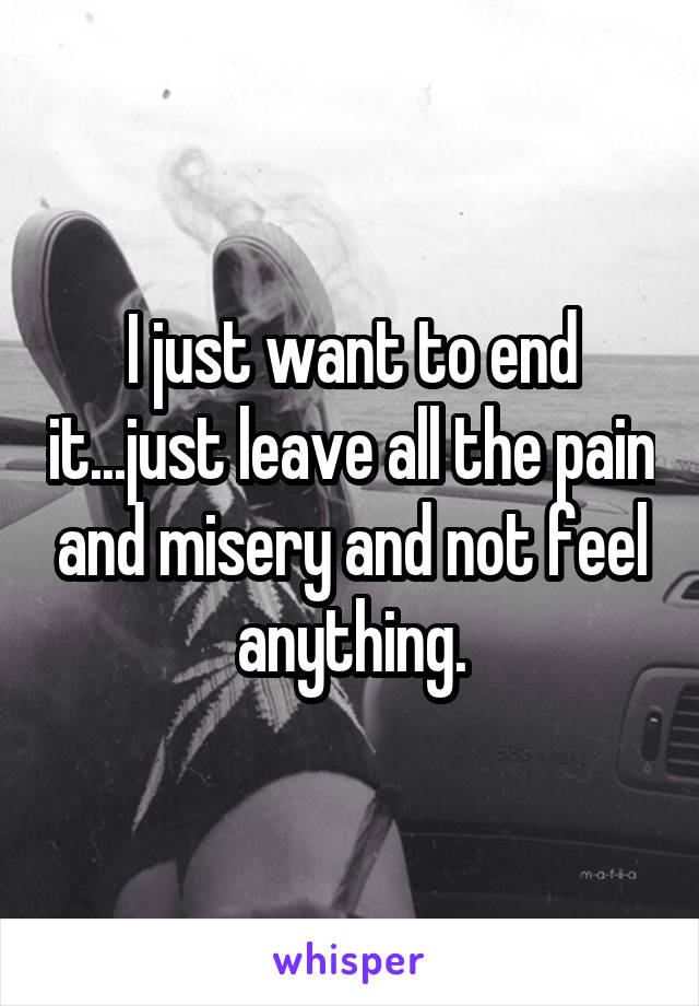 I just want to end it...just leave all the pain and misery and not feel anything.