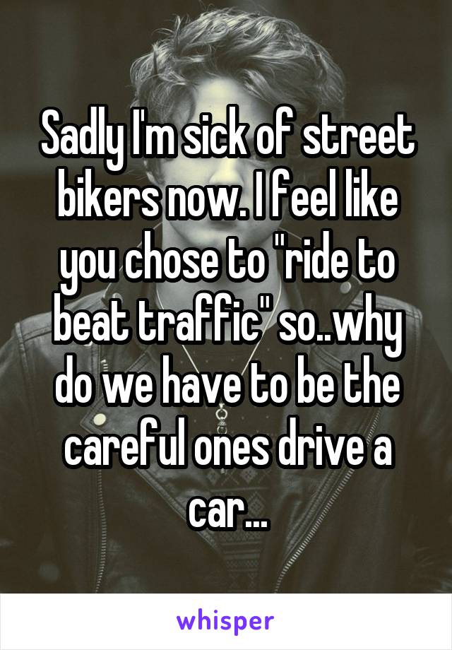 Sadly I'm sick of street bikers now. I feel like you chose to "ride to beat traffic" so..why do we have to be the careful ones drive a car...