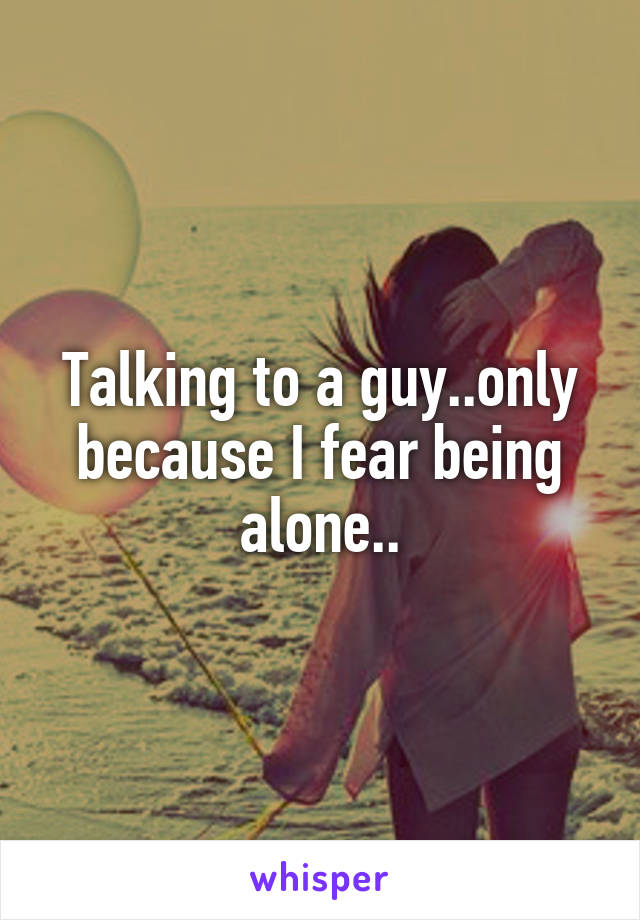 Talking to a guy..only because I fear being alone..