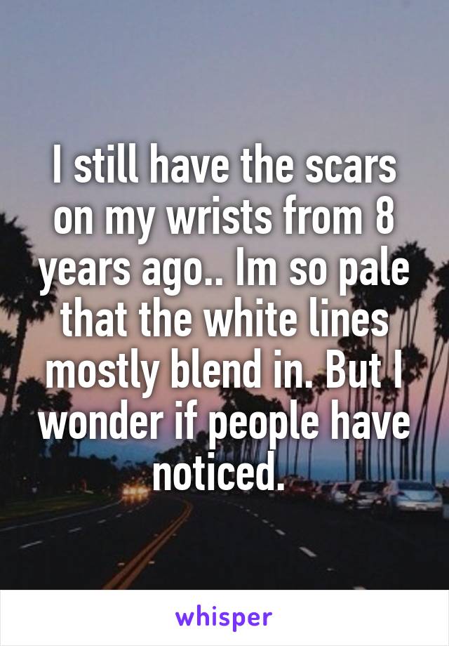 I still have the scars on my wrists from 8 years ago.. Im so pale that the white lines mostly blend in. But I wonder if people have noticed. 