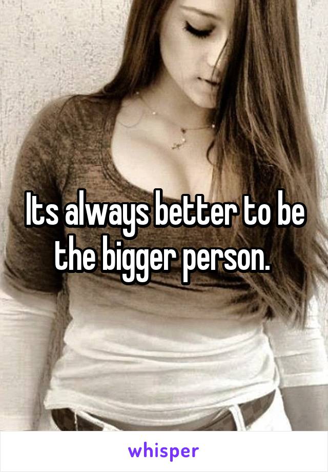 Its always better to be the bigger person. 