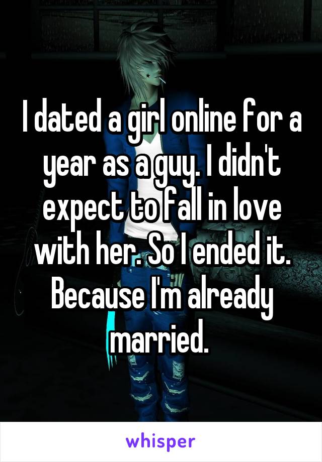 I dated a girl online for a year as a guy. I didn't expect to fall in love with her. So I ended it. Because I'm already married. 