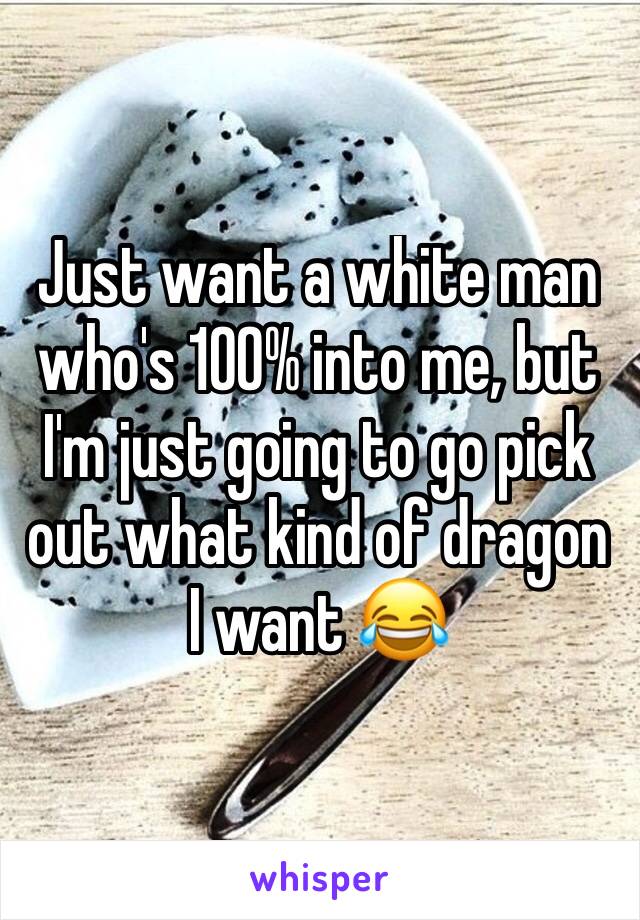 Just want a white man who's 100% into me, but I'm just going to go pick out what kind of dragon I want 😂