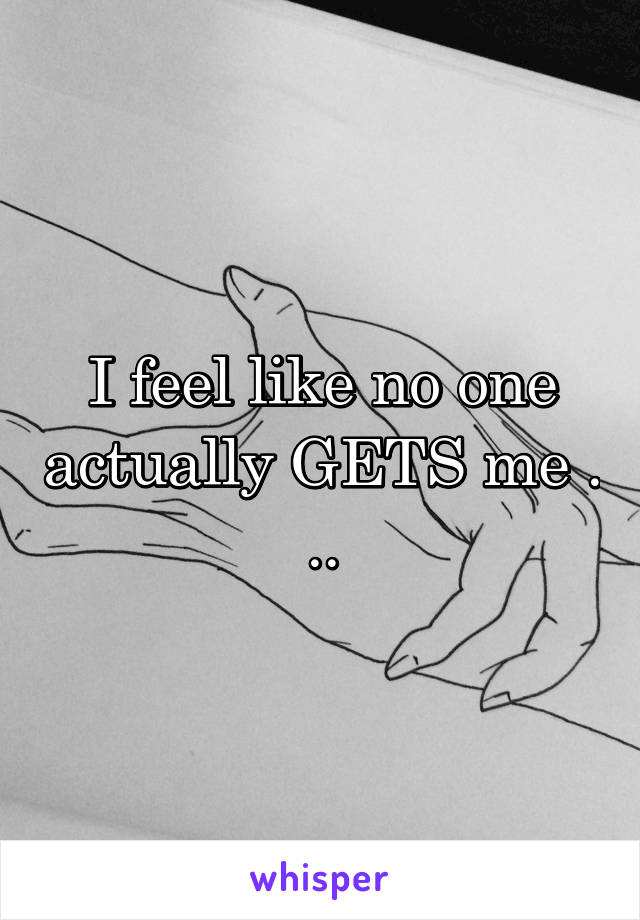 I feel like no one actually GETS me . ..