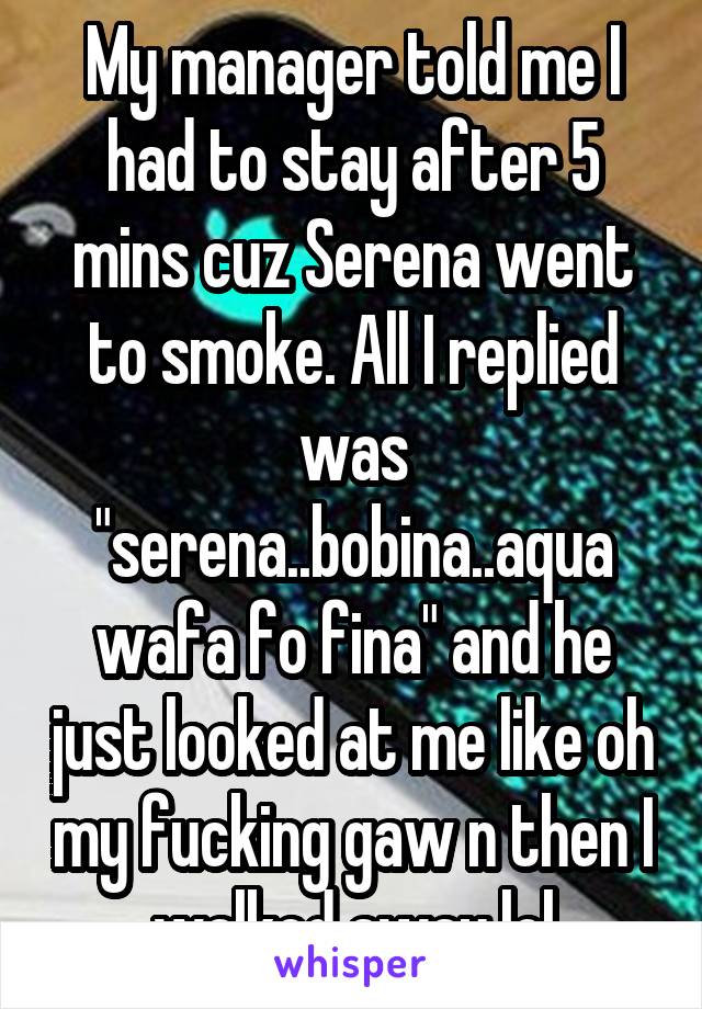 My manager told me I had to stay after 5 mins cuz Serena went to smoke. All I replied was "serena..bobina..aqua wafa fo fina" and he just looked at me like oh my fucking gaw n then I walked away lol