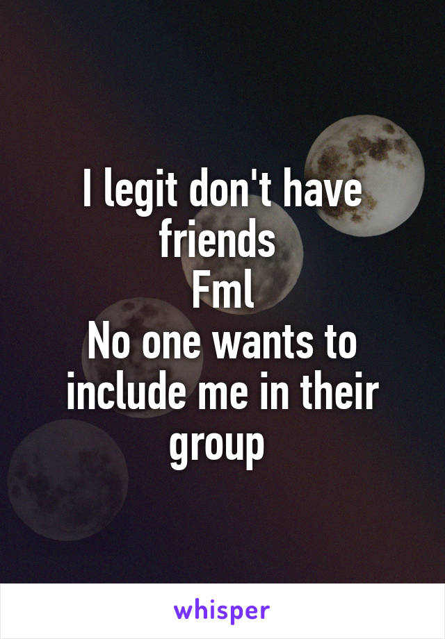 I legit don't have friends 
Fml
No one wants to include me in their group 