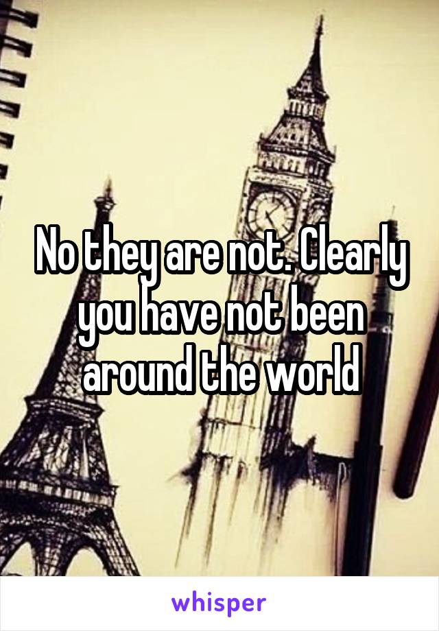 No they are not. Clearly you have not been around the world