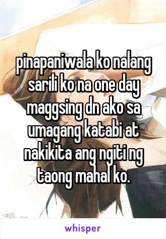 pinapaniwala ko nalang sarili ko na one day maggsing dn ako sa umagang katabi at nakikita ang ngiti ng taong mahal ko.