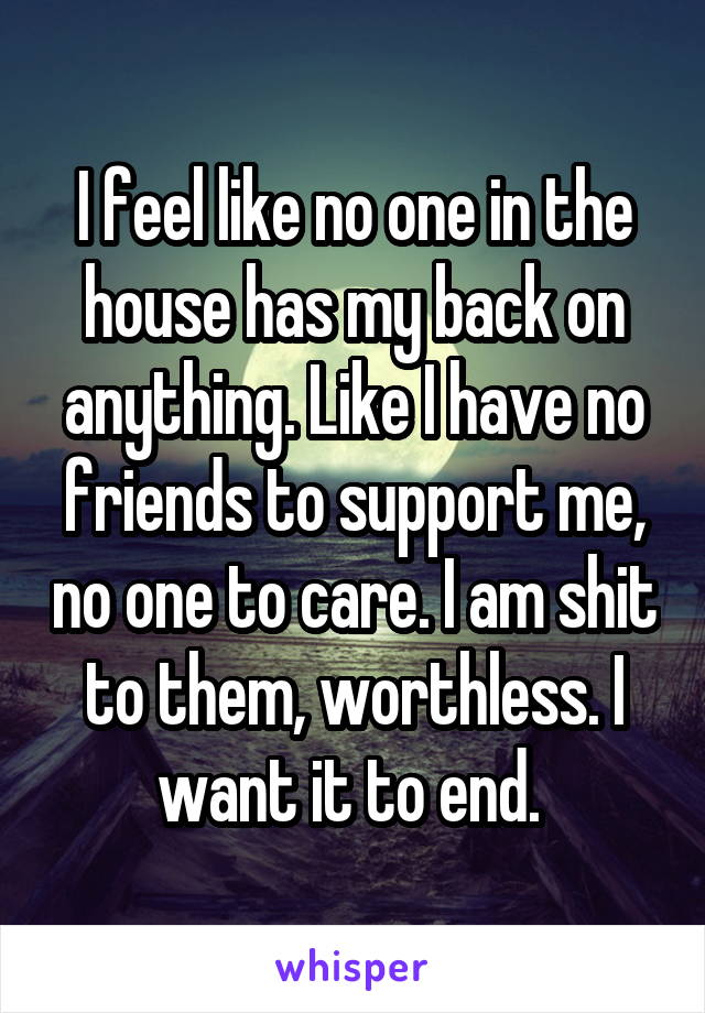 I feel like no one in the house has my back on anything. Like I have no friends to support me, no one to care. I am shit to them, worthless. I want it to end. 