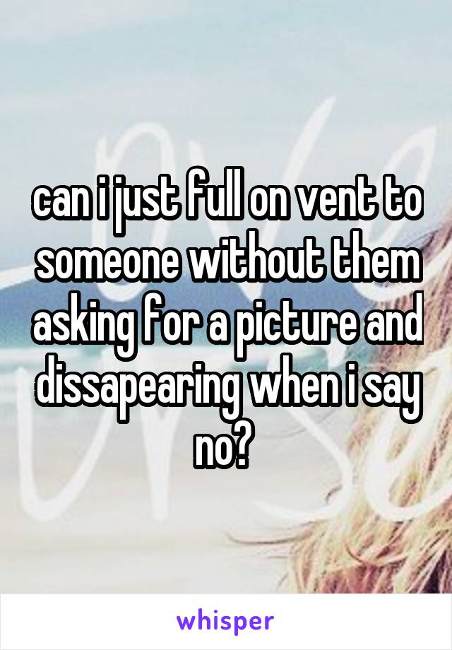 can i just full on vent to someone without them asking for a picture and dissapearing when i say no? 