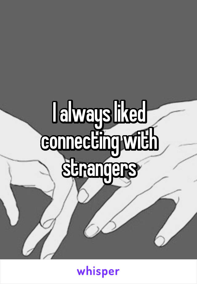 I always liked connecting with strangers