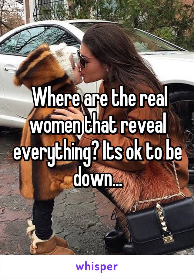  Where are the real women that reveal everything? Its ok to be down...