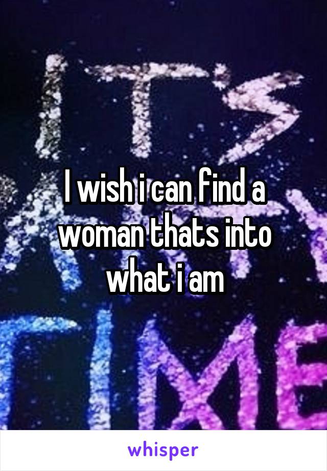 I wish i can find a woman thats into what i am