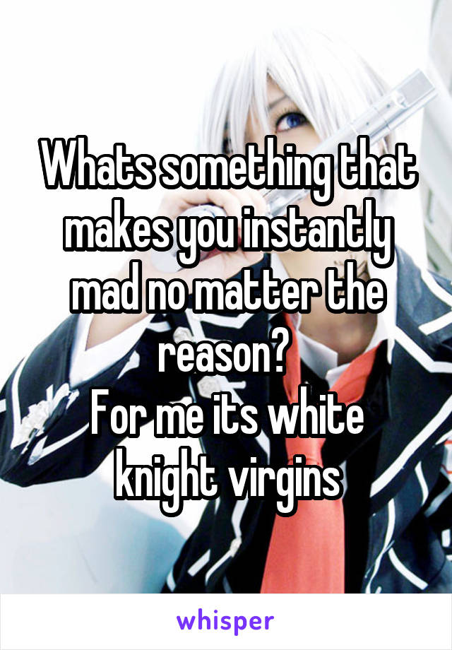 Whats something that makes you instantly mad no matter the reason? 
For me its white knight virgins