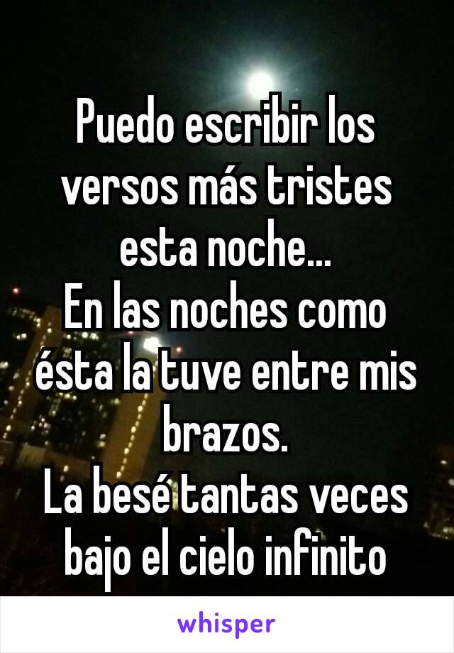 
Puedo escribir los versos más tristes esta noche...
En las noches como ésta la tuve entre mis brazos.
La besé tantas veces bajo el cielo infinito