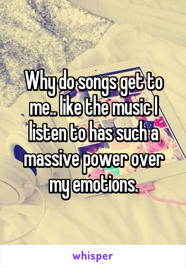 Why do songs get to me.. like the music I listen to has such a massive power over my emotions.