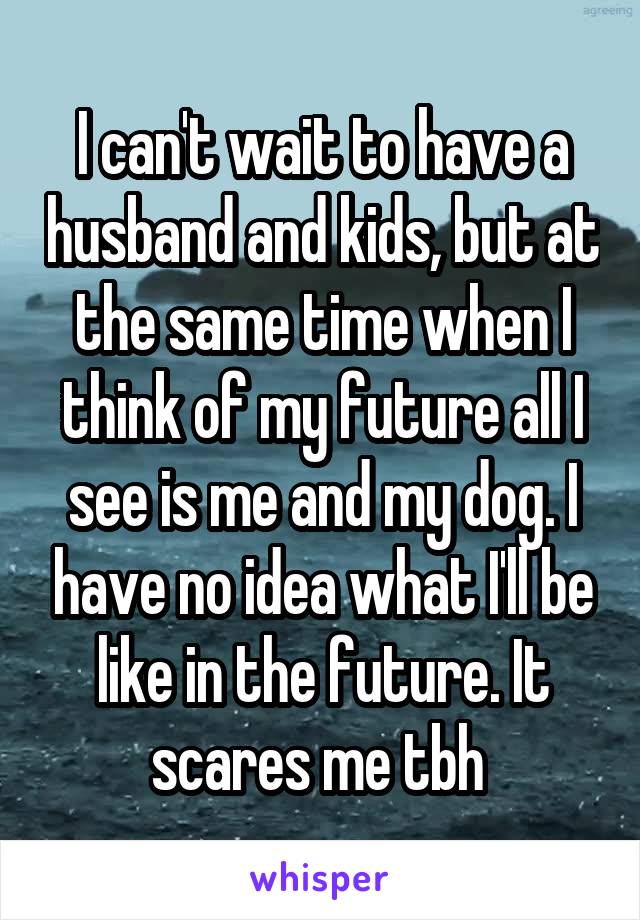 I can't wait to have a husband and kids, but at the same time when I think of my future all I see is me and my dog. I have no idea what I'll be like in the future. It scares me tbh 