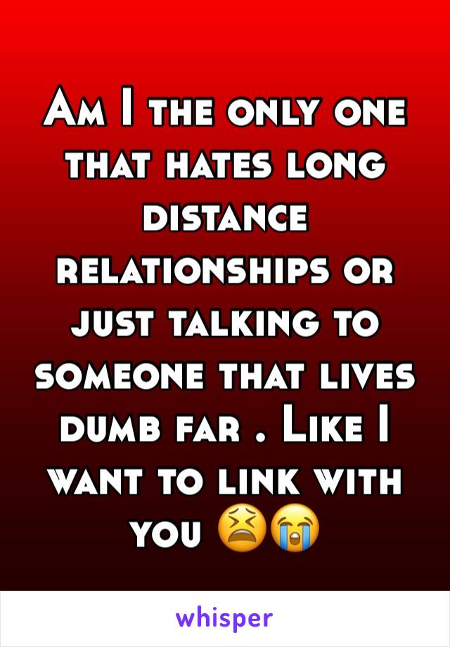 Am I the only one that hates long distance relationships or just talking to someone that lives dumb far . Like I want to link with you 😫😭