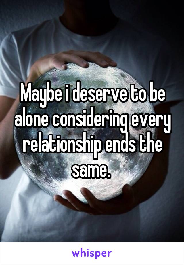 Maybe i deserve to be alone considering every relationship ends the same. 