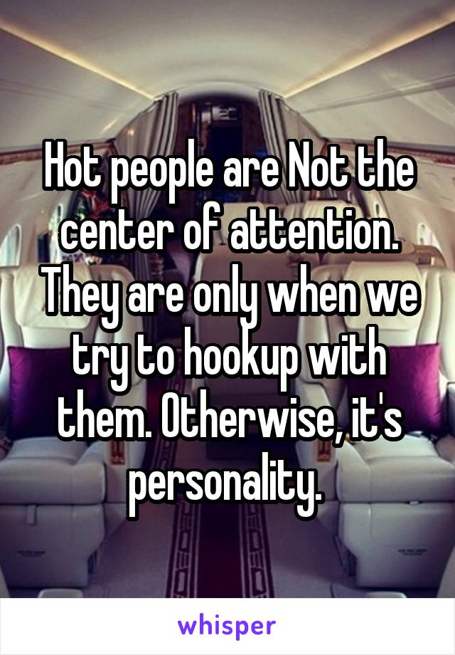 Hot people are Not the center of attention. They are only when we try to hookup with them. Otherwise, it's personality. 