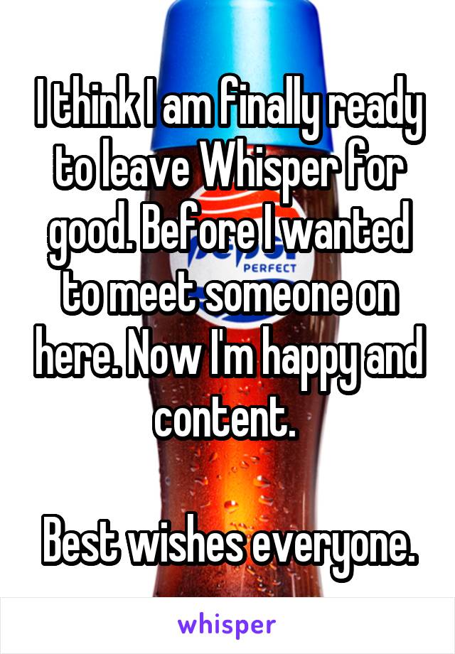 I think I am finally ready to leave Whisper for good. Before I wanted to meet someone on here. Now I'm happy and content. 

Best wishes everyone.