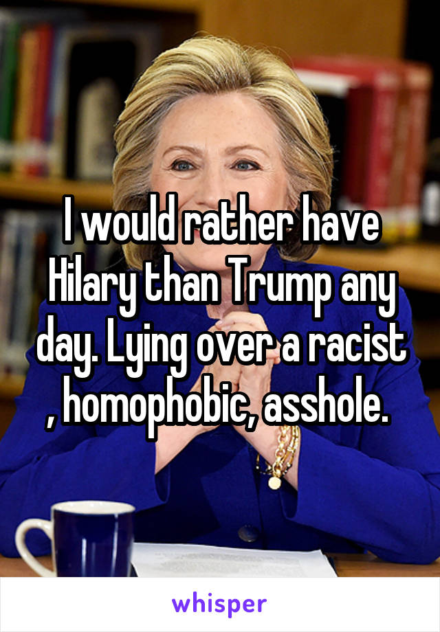 I would rather have Hilary than Trump any day. Lying over a racist , homophobic, asshole. 