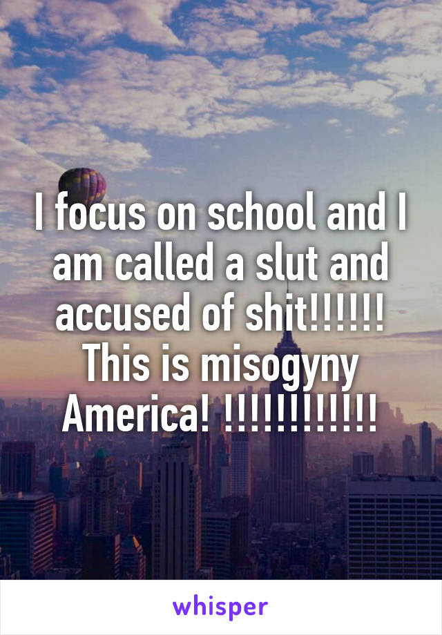 I focus on school and I am called a slut and accused of shit!!!!!! This is misogyny America! !!!!!!!!!!!!