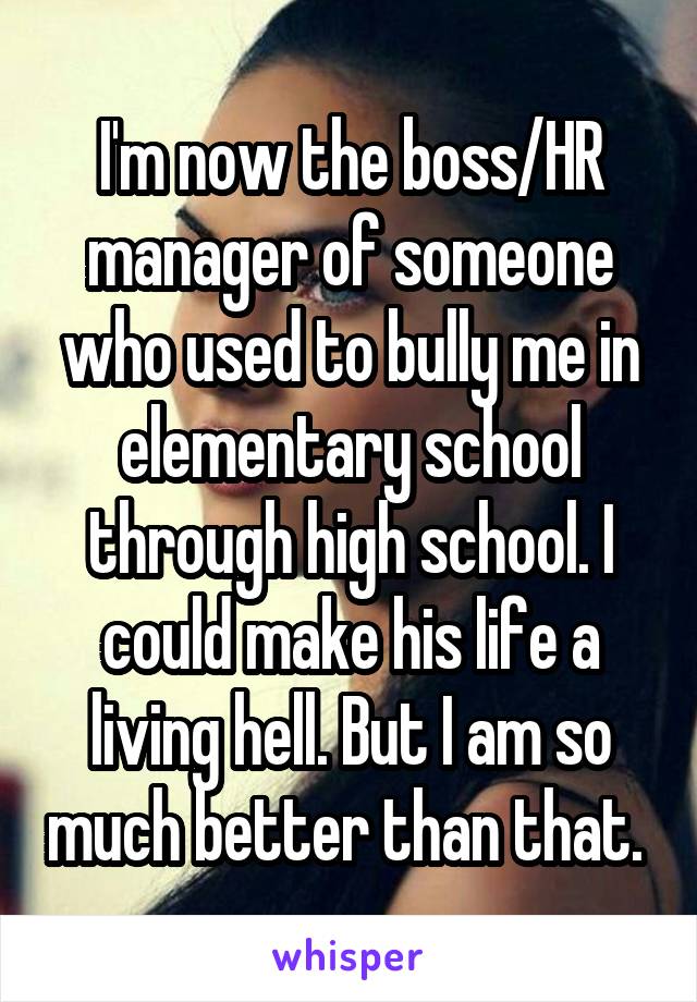 I'm now the boss/HR manager of someone who used to bully me in elementary school through high school. I could make his life a living hell. But I am so much better than that. 