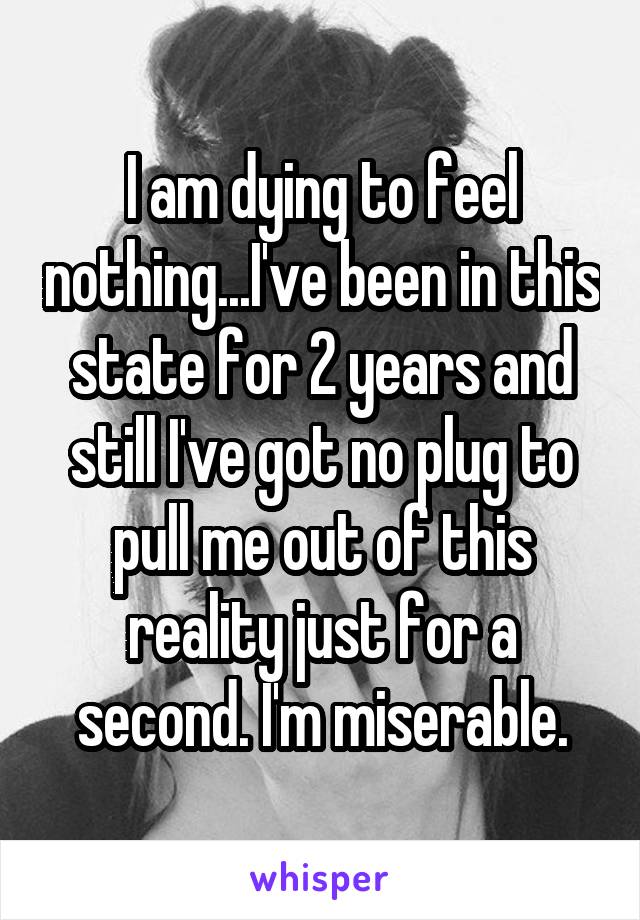 I am dying to feel nothing...I've been in this state for 2 years and still I've got no plug to pull me out of this reality just for a second. I'm miserable.