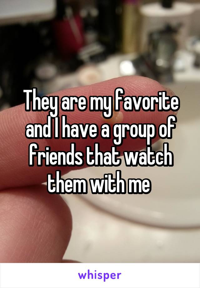 They are my favorite and I have a group of friends that watch them with me 