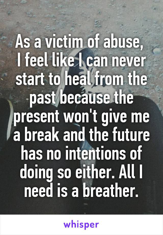 As a victim of abuse, 
I feel like I can never start to heal from the past because the present won't give me a break and the future has no intentions of doing so either. All I need is a breather.