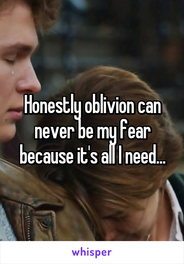 Honestly oblivion can never be my fear because it's all I need...