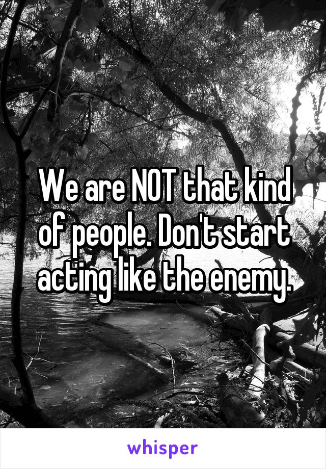 We are NOT that kind of people. Don't start acting like the enemy.