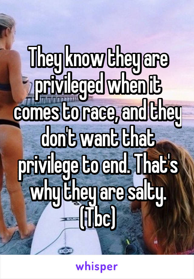 They know they are privileged when it comes to race, and they don't want that privilege to end. That's why they are salty. (Tbc)