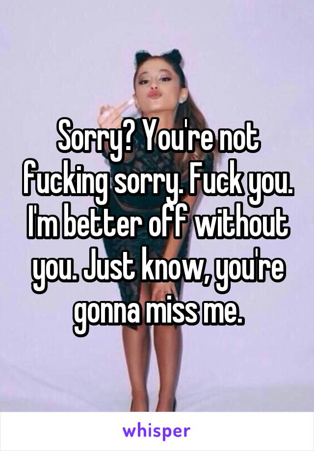 Sorry? You're not fucking sorry. Fuck you. I'm better off without you. Just know, you're gonna miss me.