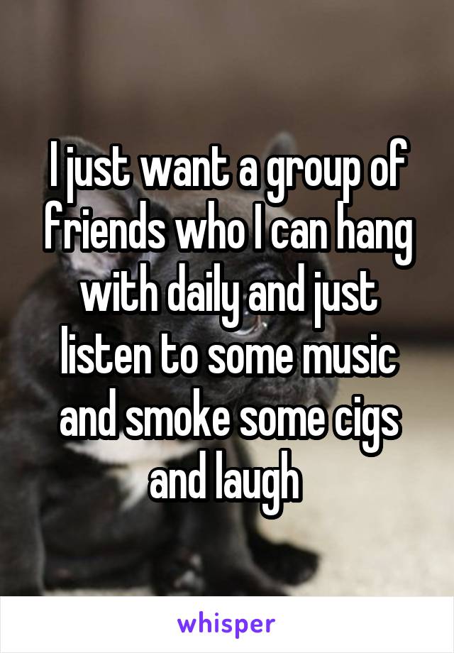 I just want a group of friends who I can hang with daily and just listen to some music and smoke some cigs and laugh 