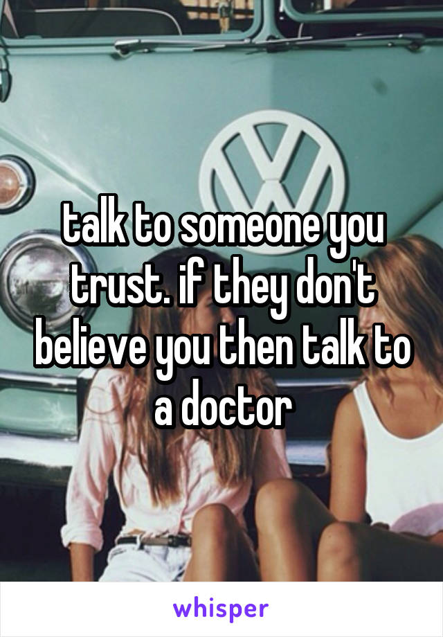 talk to someone you trust. if they don't believe you then talk to a doctor