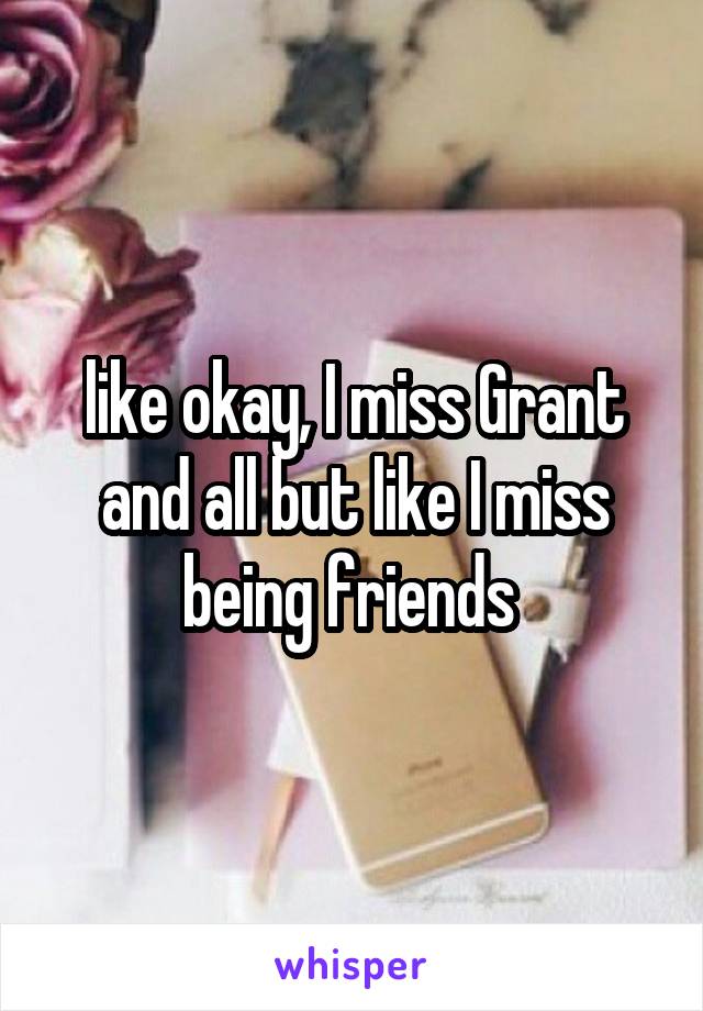 like okay, I miss Grant and all but like I miss being friends 