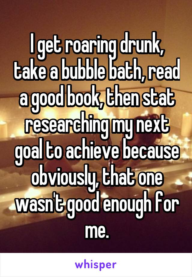 I get roaring drunk, take a bubble bath, read a good book, then stat researching my next goal to achieve because obviously, that one wasn't good enough for me.