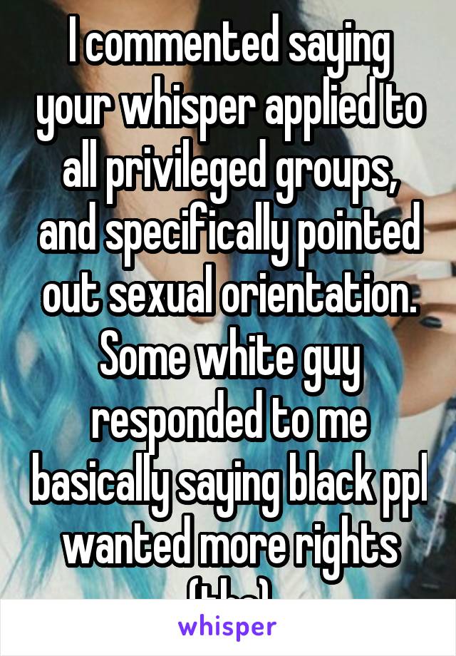 I commented saying your whisper applied to all privileged groups, and specifically pointed out sexual orientation. Some white guy responded to me basically saying black ppl wanted more rights (tbc)