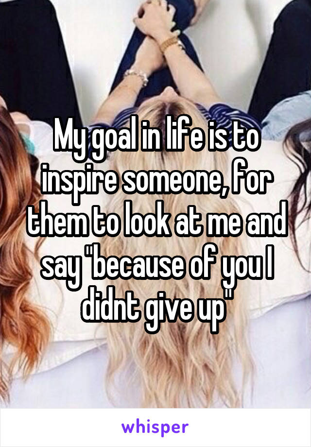 My goal in life is to inspire someone, for them to look at me and say "because of you I didnt give up"