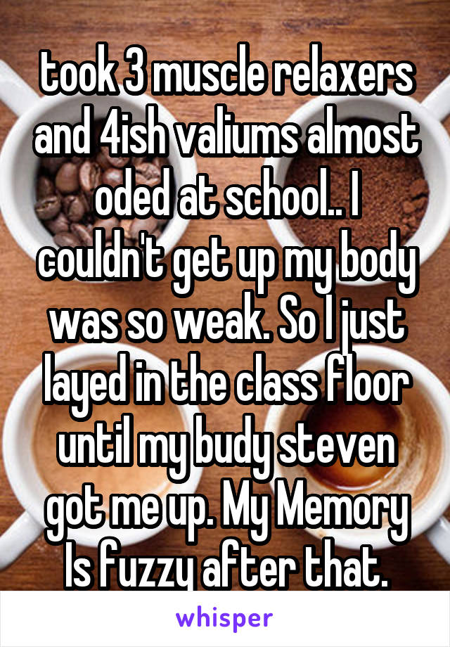 took 3 muscle relaxers and 4ish valiums almost oded at school.. I couldn't get up my body was so weak. So I just layed in the class floor until my budy steven got me up. My Memory Is fuzzy after that.