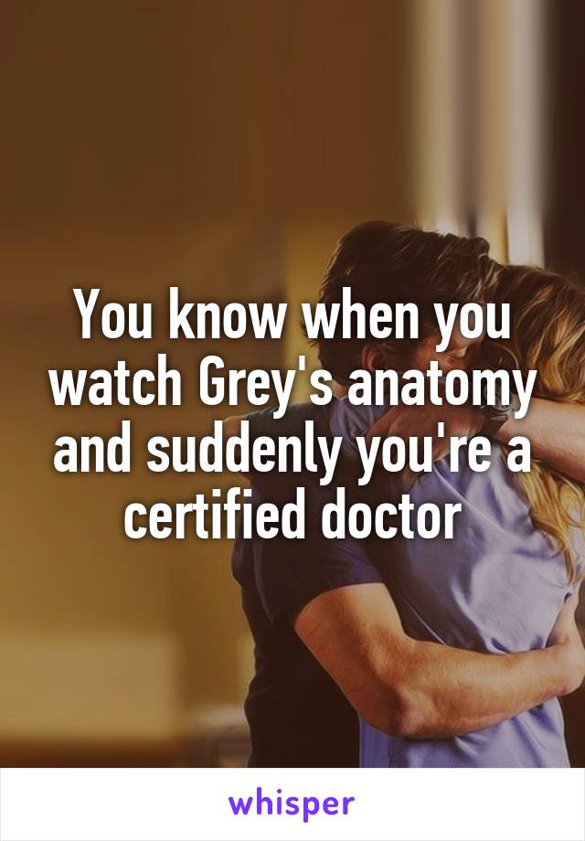 You know when you watch Grey's anatomy and suddenly you're a certified doctor