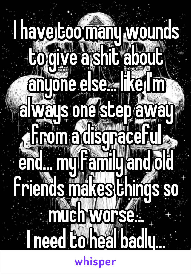 I have too many wounds to give a shit about anyone else... like I'm always one step away from a disgraceful end... my family and old friends makes things so much worse...
I need to heal badly...