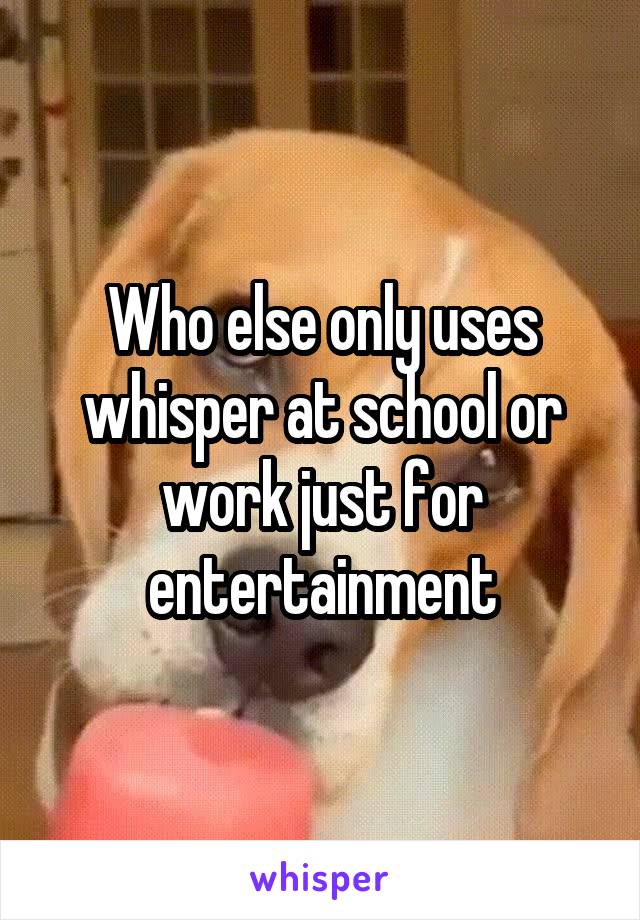 Who else only uses whisper at school or work just for entertainment