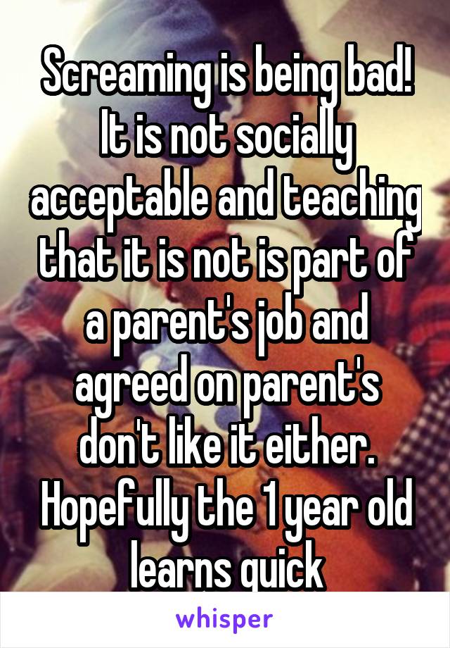 Screaming is being bad! It is not socially acceptable and teaching that it is not is part of a parent's job and agreed on parent's don't like it either. Hopefully the 1 year old learns quick