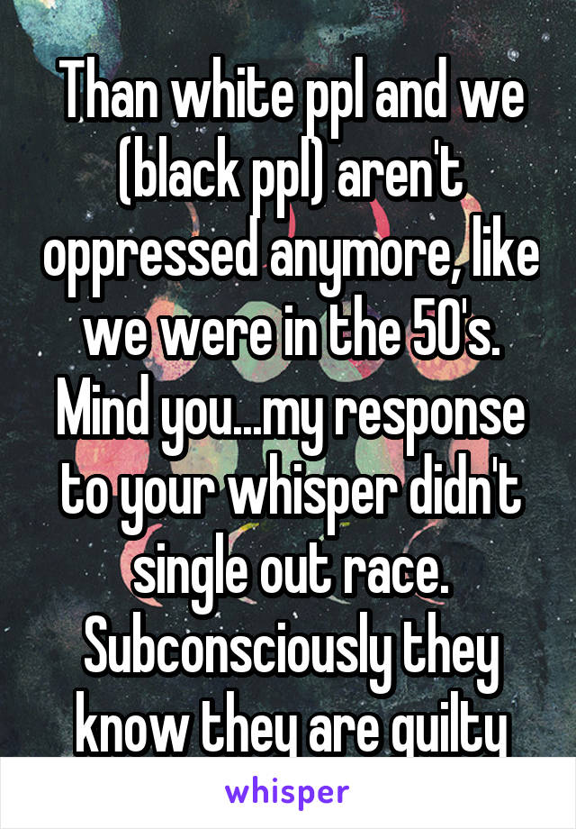 Than white ppl and we (black ppl) aren't oppressed anymore, like we were in the 50's. Mind you...my response to your whisper didn't single out race. Subconsciously they know they are guilty