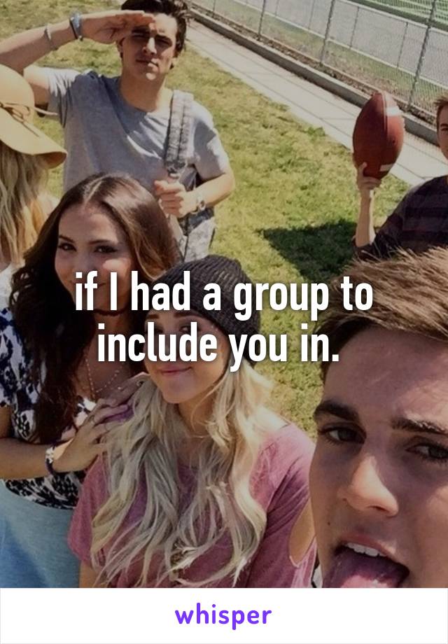 if I had a group to include you in. 