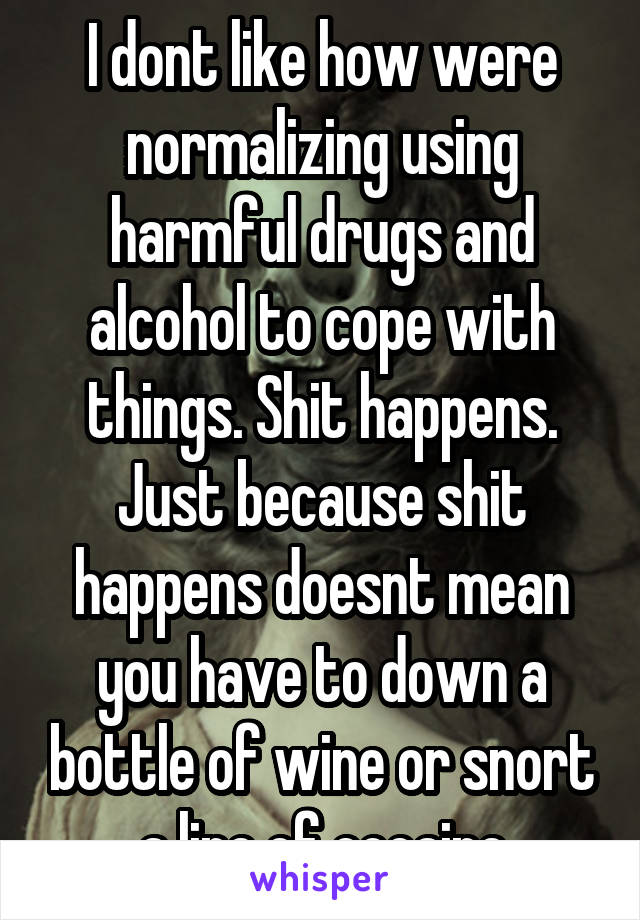 I dont like how were normalizing using harmful drugs and alcohol to cope with things. Shit happens. Just because shit happens doesnt mean you have to down a bottle of wine or snort a line of cocaine